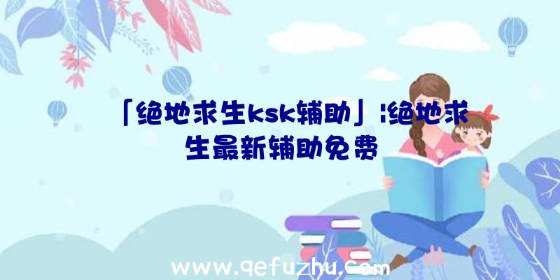 「绝地求生ksk辅助」|绝地求生最新辅助免费